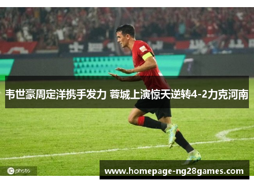 韦世豪周定洋携手发力 蓉城上演惊天逆转4-2力克河南 韦世豪周定洋携手发力 蓉城上演惊天逆转4-2力克河南