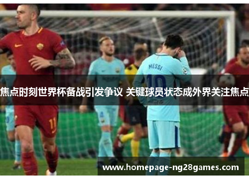 焦点时刻世界杯备战引发争议 关键球员状态成外界关注焦点