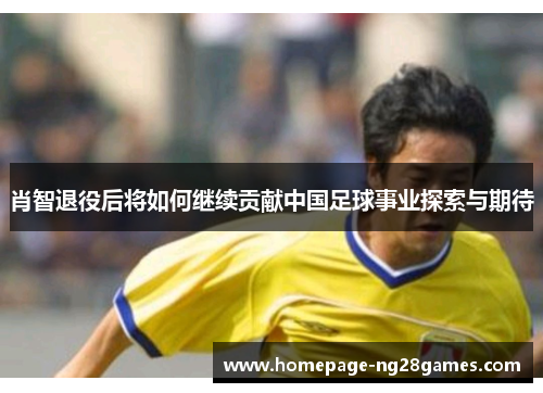 肖智退役后将如何继续贡献中国足球事业探索与期待
