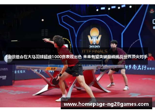 金徐组合在大马羽球超级1000赛表现出色 未来有望突破巅峰挑战世界顶尖对手