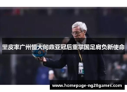里皮率广州恒大问鼎亚冠后重掌国足肩负新使命