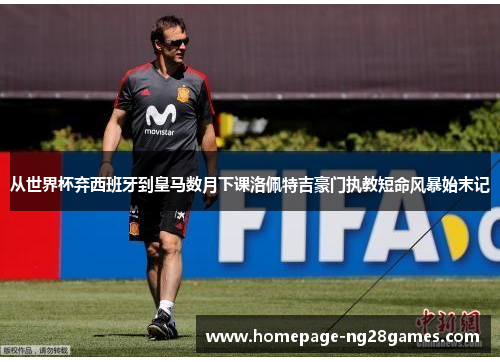 从世界杯弃西班牙到皇马数月下课洛佩特吉豪门执教短命风暴始末记 从世界杯弃西班牙到皇马数月下课洛佩特吉豪门执教短命风暴始末记