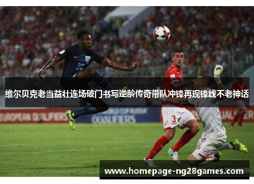 维尔贝克老当益壮连场破门书写逆龄传奇带队冲锋再现锋线不老神话