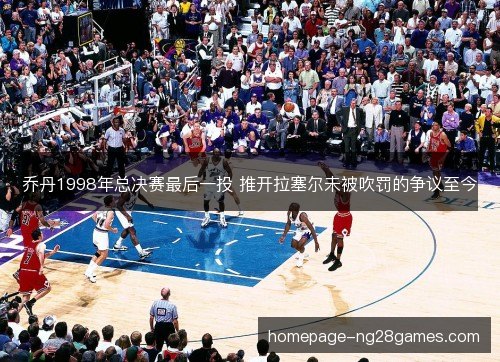 乔丹1998年总决赛最后一投 推开拉塞尔未被吹罚的争议至今